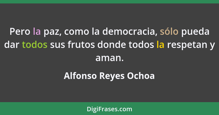 Pero la paz, como la democracia, sólo pueda dar todos sus frutos donde todos la respetan y aman.... - Alfonso Reyes Ochoa