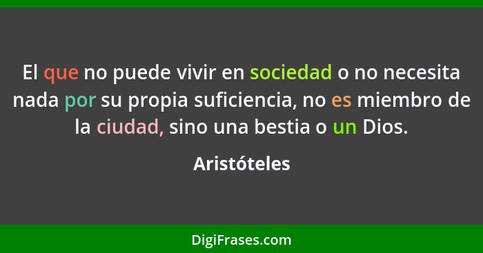 El que no puede vivir en sociedad o no necesita nada por su propia suficiencia, no es miembro de la ciudad, sino una bestia o un Dios.... - Aristóteles