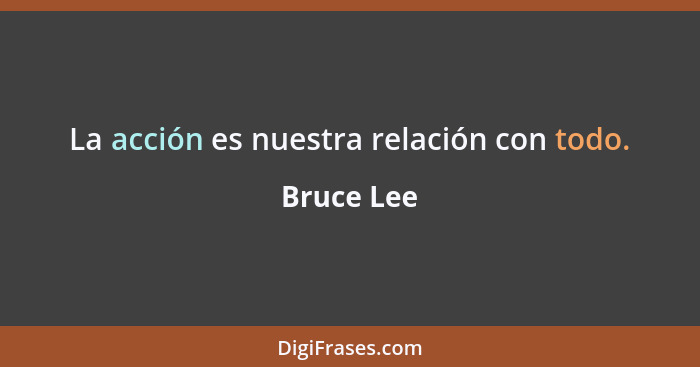 La acción es nuestra relación con todo.... - Bruce Lee