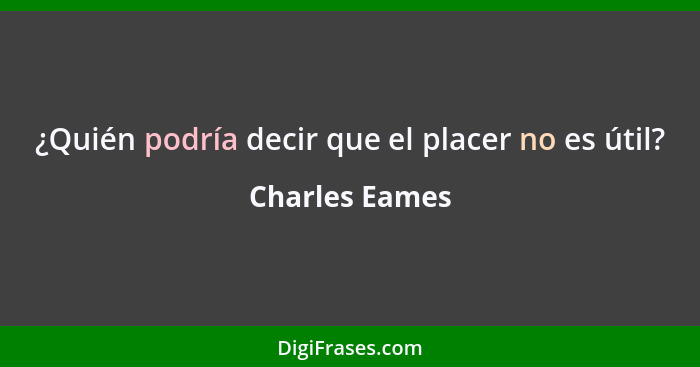¿Quién podría decir que el placer no es útil?... - Charles Eames