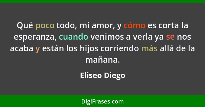 Qué poco todo, mi amor, y cómo es corta la esperanza, cuando venimos a verla ya se nos acaba y están los hijos corriendo más allá de la... - Eliseo Diego