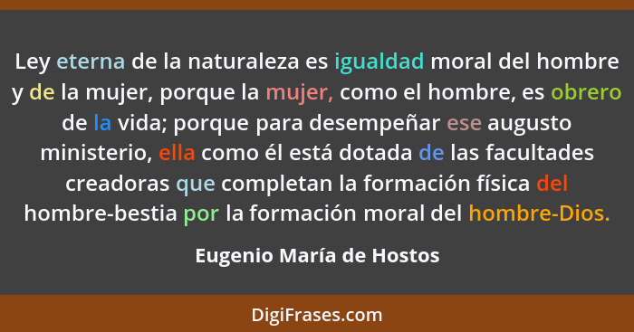 Ley eterna de la naturaleza es igualdad moral del hombre y de la mujer, porque la mujer, como el hombre, es obrero de la vid... - Eugenio María de Hostos