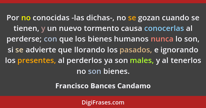 Por no conocidas -las dichas-, no se gozan cuando se tienen, y un nuevo tormento causa conocerlas al perderse; con que los... - Francisco Bances Candamo