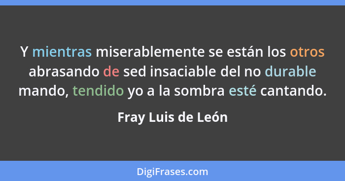 Y mientras miserablemente se están los otros abrasando de sed insaciable del no durable mando, tendido yo a la sombra esté cantand... - Fray Luis de León