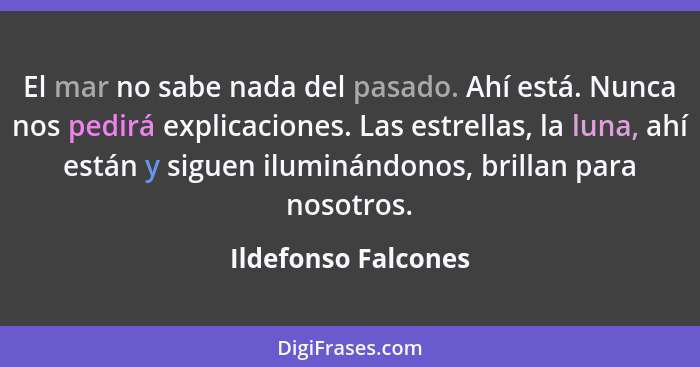 El mar no sabe nada del pasado. Ahí está. Nunca nos pedirá explicaciones. Las estrellas, la luna, ahí están y siguen iluminándono... - Ildefonso Falcones