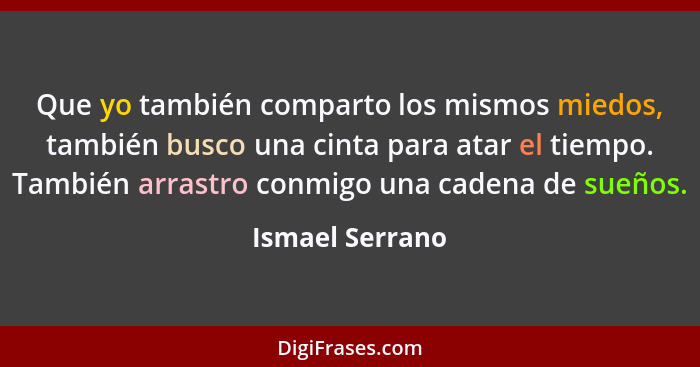 Que yo también comparto los mismos miedos, también busco una cinta para atar el tiempo. También arrastro conmigo una cadena de sueños... - Ismael Serrano