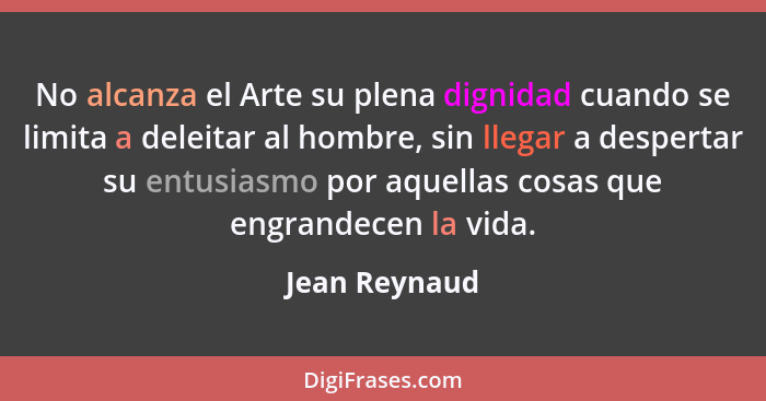 No alcanza el Arte su plena dignidad cuando se limita a deleitar al hombre, sin llegar a despertar su entusiasmo por aquellas cosas que... - Jean Reynaud