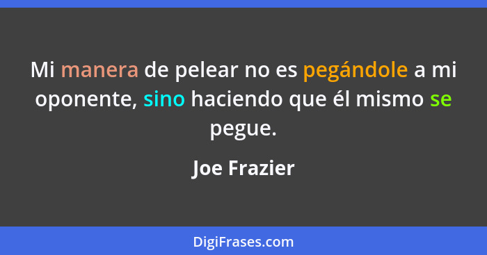 Mi manera de pelear no es pegándole a mi oponente, sino haciendo que él mismo se pegue.... - Joe Frazier