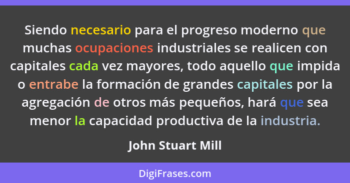 Siendo necesario para el progreso moderno que muchas ocupaciones industriales se realicen con capitales cada vez mayores, todo aque... - John Stuart Mill