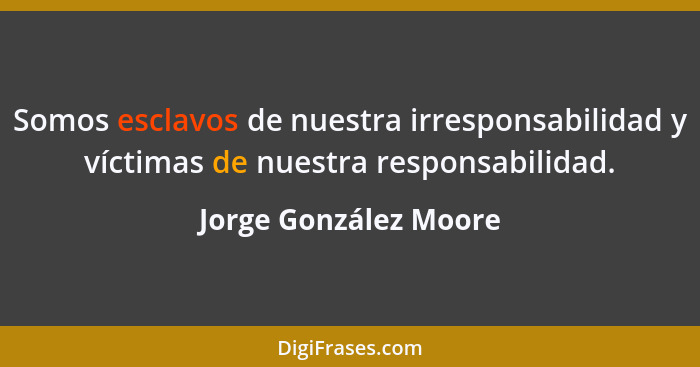 Somos esclavos de nuestra irresponsabilidad y víctimas de nuestra responsabilidad.... - Jorge González Moore
