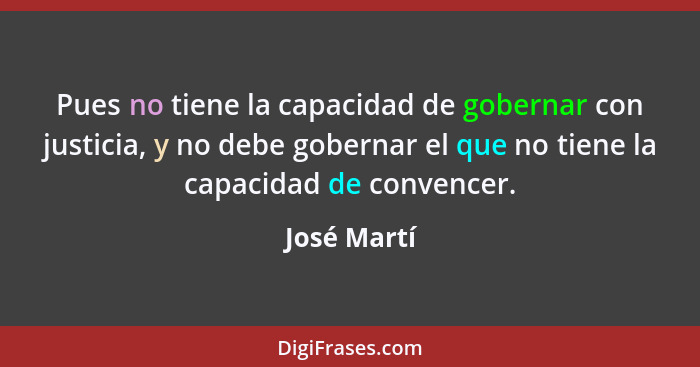 Pues no tiene la capacidad de gobernar con justicia, y no debe gobernar el que no tiene la capacidad de convencer.... - José Martí