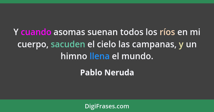 Y cuando asomas suenan todos los ríos en mi cuerpo, sacuden el cielo las campanas, y un himno llena el mundo.... - Pablo Neruda