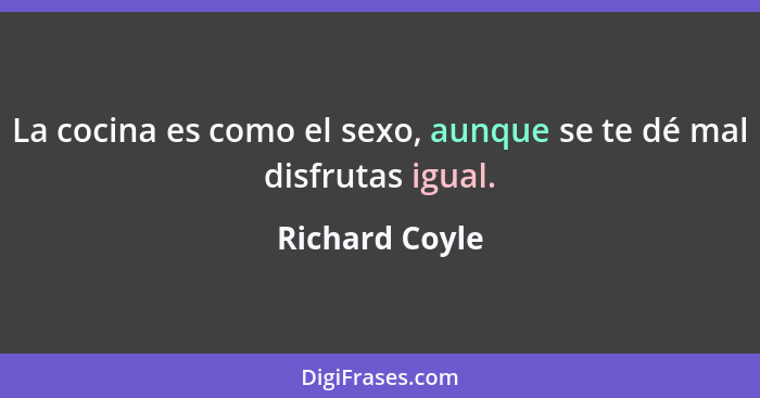 La cocina es como el sexo, aunque se te dé mal disfrutas igual.... - Richard Coyle