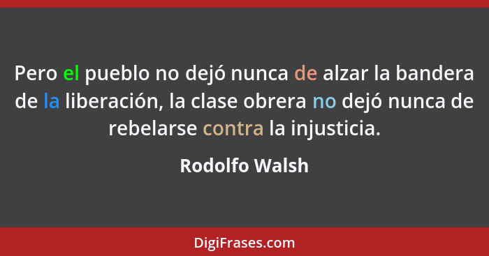 Pero el pueblo no dejó nunca de alzar la bandera de la liberación, la clase obrera no dejó nunca de rebelarse contra la injusticia.... - Rodolfo Walsh