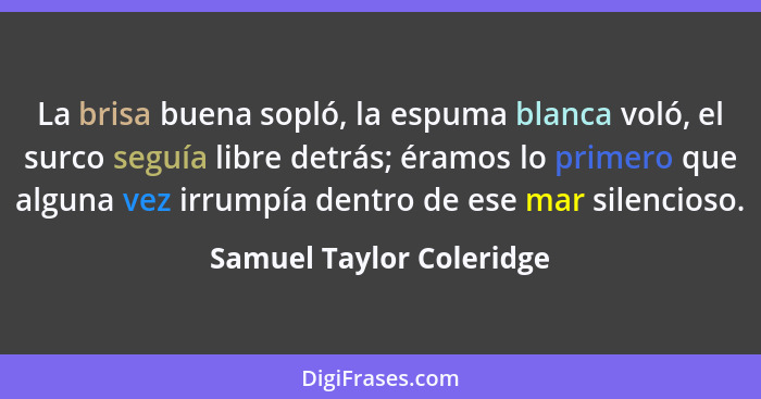 La brisa buena sopló, la espuma blanca voló, el surco seguía libre detrás; éramos lo primero que alguna vez irrumpía dentro... - Samuel Taylor Coleridge