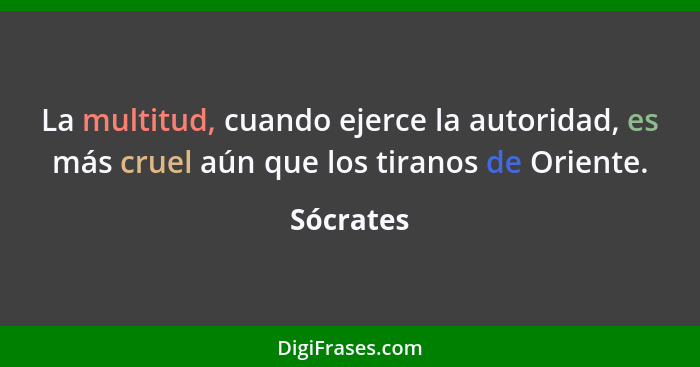 La multitud, cuando ejerce la autoridad, es más cruel aún que los tiranos de Oriente.... - Sócrates