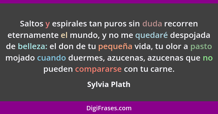 Saltos y espirales tan puros sin duda recorren eternamente el mundo, y no me quedaré despojada de belleza: el don de tu pequeña vida, t... - Sylvia Plath