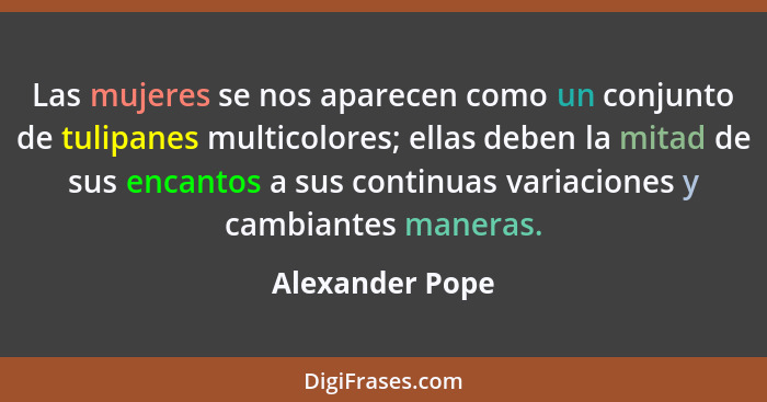 Las mujeres se nos aparecen como un conjunto de tulipanes multicolores; ellas deben la mitad de sus encantos a sus continuas variacio... - Alexander Pope