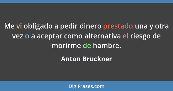 Me vi obligado a pedir dinero prestado una y otra vez o a aceptar como alternativa el riesgo de morirme de hambre.... - Anton Bruckner