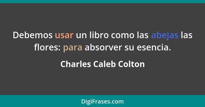 Debemos usar un libro como las abejas las flores: para absorver su esencia.... - Charles Caleb Colton