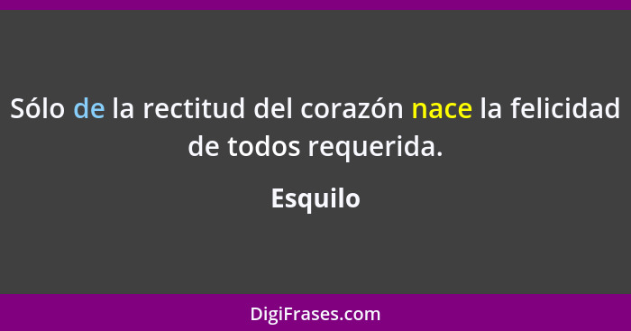 Sólo de la rectitud del corazón nace la felicidad de todos requerida.... - Esquilo