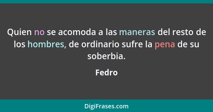 Quien no se acomoda a las maneras del resto de los hombres, de ordinario sufre la pena de su soberbia.... - Fedro