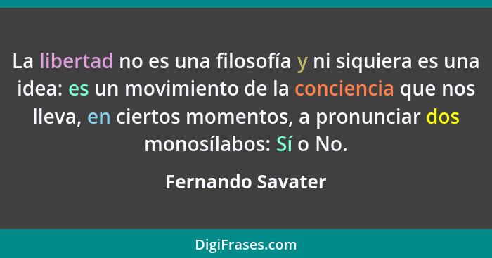 La libertad no es una filosofía y ni siquiera es una idea: es un movimiento de la conciencia que nos lleva, en ciertos momentos, a... - Fernando Savater