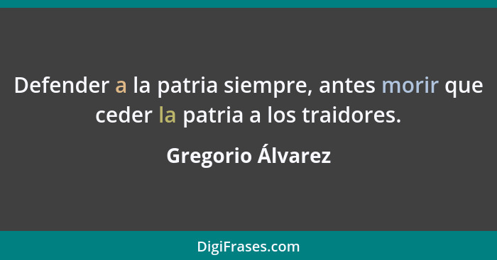 Defender a la patria siempre, antes morir que ceder la patria a los traidores.... - Gregorio Álvarez