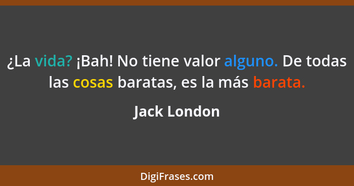 ¿La vida? ¡Bah! No tiene valor alguno. De todas las cosas baratas, es la más barata.... - Jack London