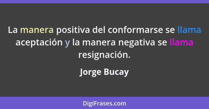 La manera positiva del conformarse se llama aceptación y la manera negativa se llama resignación.... - Jorge Bucay
