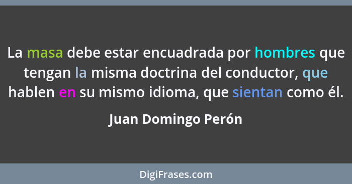 La masa debe estar encuadrada por hombres que tengan la misma doctrina del conductor, que hablen en su mismo idioma, que sientan... - Juan Domingo Perón