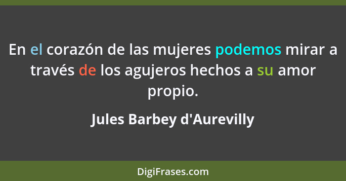 En el corazón de las mujeres podemos mirar a través de los agujeros hechos a su amor propio.... - Jules Barbey d'Aurevilly