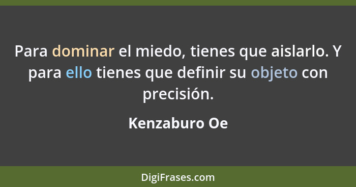 Para dominar el miedo, tienes que aislarlo. Y para ello tienes que definir su objeto con precisión.... - Kenzaburo Oe