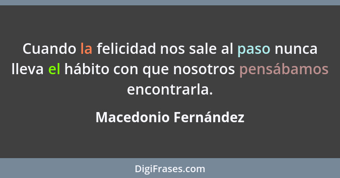 Cuando la felicidad nos sale al paso nunca lleva el hábito con que nosotros pensábamos encontrarla.... - Macedonio Fernández