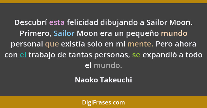 Descubrí esta felicidad dibujando a Sailor Moon. Primero, Sailor Moon era un pequeño mundo personal que existía solo en mi mente. Per... - Naoko Takeuchi