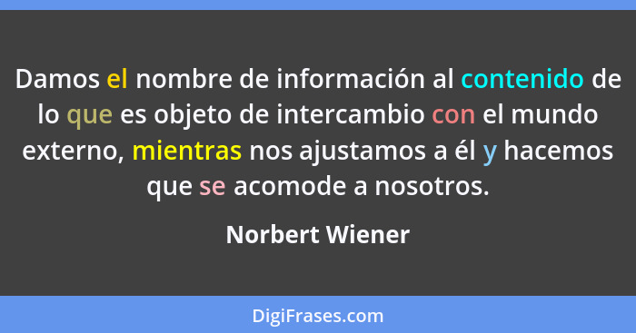 Damos el nombre de información al contenido de lo que es objeto de intercambio con el mundo externo, mientras nos ajustamos a él y ha... - Norbert Wiener