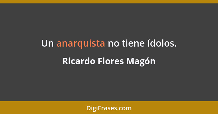 Un anarquista no tiene ídolos.... - Ricardo Flores Magón
