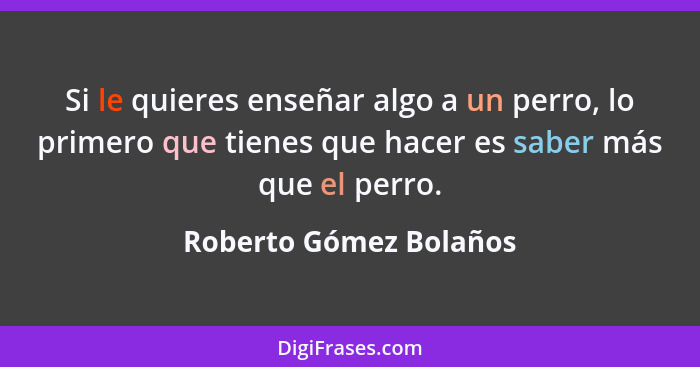 Si le quieres enseñar algo a un perro, lo primero que tienes que hacer es saber más que el perro.... - Roberto Gómez Bolaños