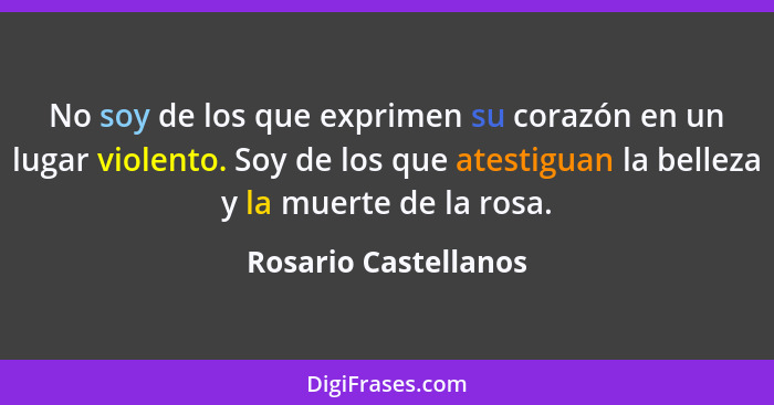 No soy de los que exprimen su corazón en un lugar violento. Soy de los que atestiguan la belleza y la muerte de la rosa.... - Rosario Castellanos