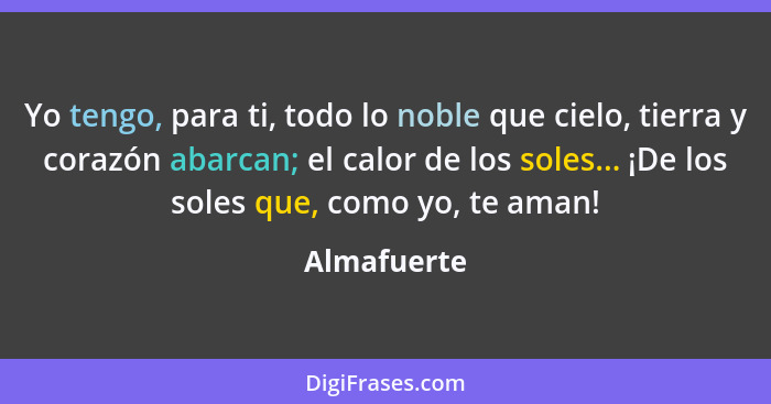 Yo tengo, para ti, todo lo noble que cielo, tierra y corazón abarcan; el calor de los soles... ¡De los soles que, como yo, te aman!... - Almafuerte