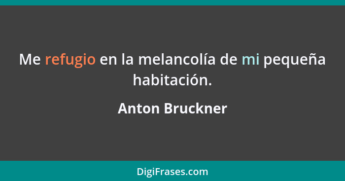 Me refugio en la melancolía de mi pequeña habitación.... - Anton Bruckner