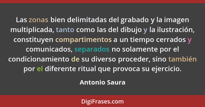 Las zonas bien delimitadas del grabado y la imagen multiplicada, tanto como las del dibujo y la ilustración, constituyen compartimento... - Antonio Saura