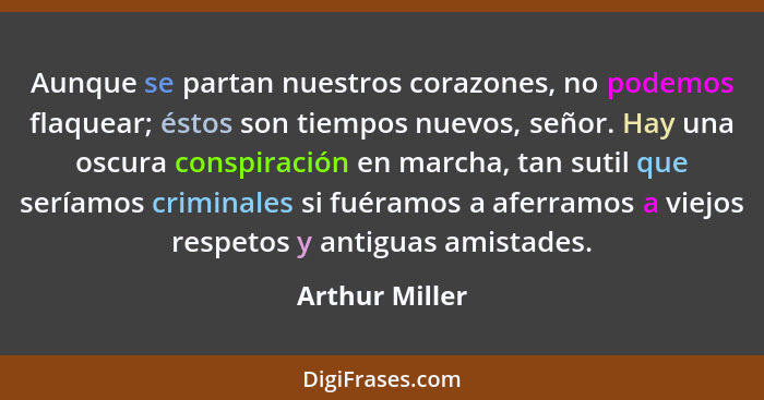 Aunque se partan nuestros corazones, no podemos flaquear; éstos son tiempos nuevos, señor. Hay una oscura conspiración en marcha, tan... - Arthur Miller