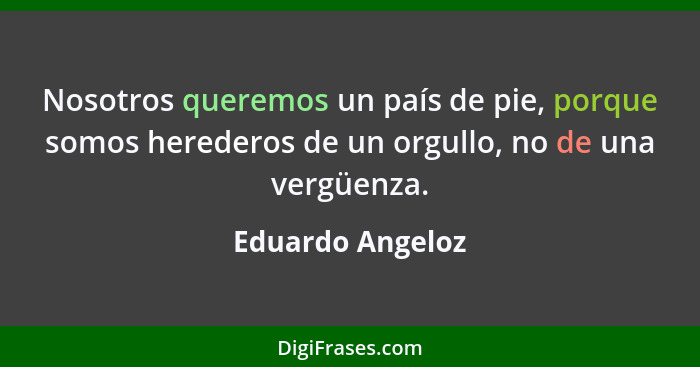 Nosotros queremos un país de pie, porque somos herederos de un orgullo, no de una vergüenza.... - Eduardo Angeloz