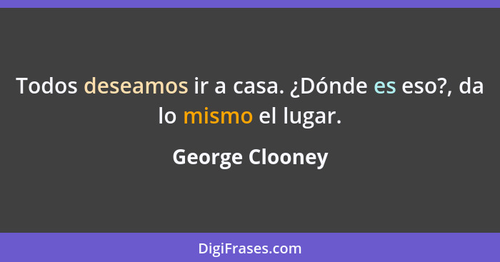 Todos deseamos ir a casa. ¿Dónde es eso?, da lo mismo el lugar.... - George Clooney