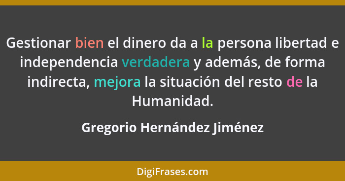Gestionar bien el dinero da a la persona libertad e independencia verdadera y además, de forma indirecta, mejora la situa... - Gregorio Hernández Jiménez