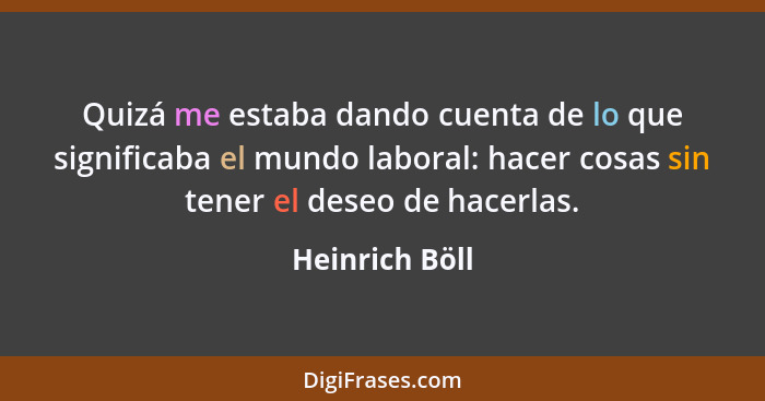 Quizá me estaba dando cuenta de lo que significaba el mundo laboral: hacer cosas sin tener el deseo de hacerlas.... - Heinrich Böll