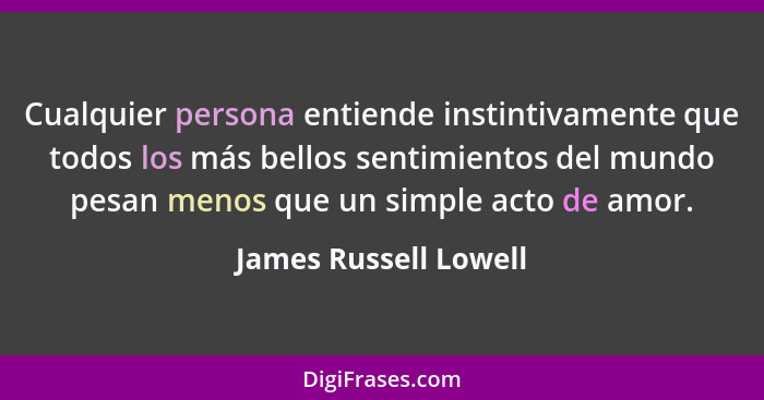 Cualquier persona entiende instintivamente que todos los más bellos sentimientos del mundo pesan menos que un simple acto de am... - James Russell Lowell