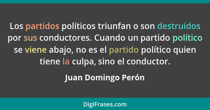 Los partidos políticos triunfan o son destruidos por sus conductores. Cuando un partido político se viene abajo, no es el partido... - Juan Domingo Perón