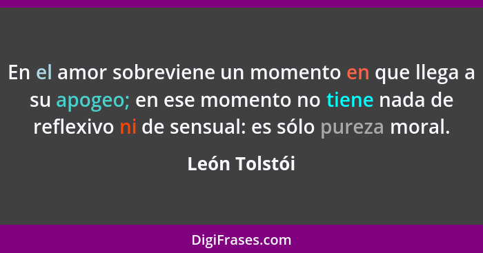 En el amor sobreviene un momento en que llega a su apogeo; en ese momento no tiene nada de reflexivo ni de sensual: es sólo pureza mora... - León Tolstói